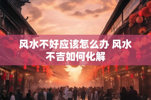 风水不好应该怎么办 风水不吉如何化解