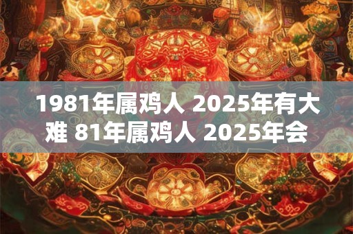 1981年属鸡人 2025年有大难 81年属鸡人 2025年会有什么灾难