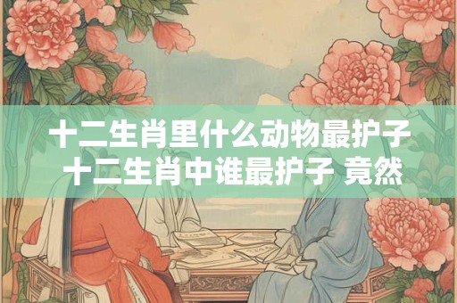 十二生肖里什么动物最护子 十二生肖中谁最护子 竟然是它！