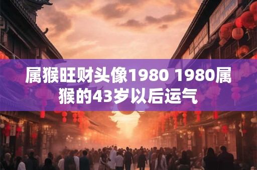 属猴旺财头像1980 1980属猴的43岁以后运气