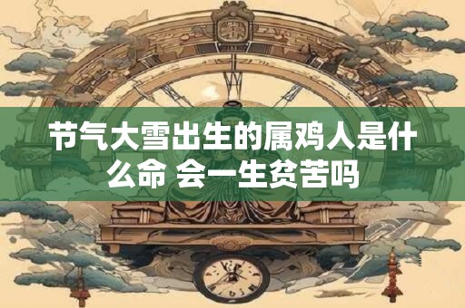 节气大雪出生的属鸡人是什么命 会一生贫苦吗 节气大雪出生的属鸡人是什么命 会一生贫苦吗