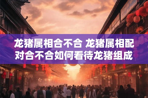 龙猪属相合不合 龙猪属相配对合不合如何看待龙猪组成的属相组合