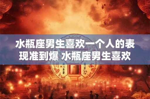 水瓶座男生喜欢一个人的表现准到爆 水瓶座男生喜欢一个人会表现出哪些准到爆的特征
