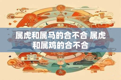 属虎和属马的合不合 属虎和属鸡的合不合