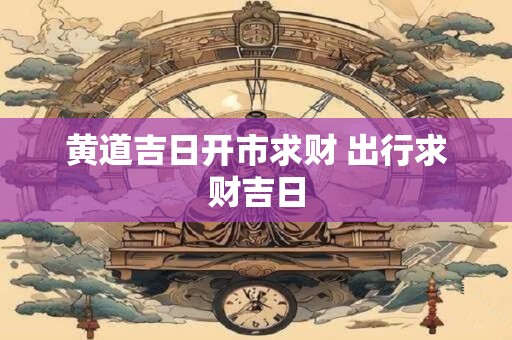 黄道吉日开市求财 出行求财吉日
