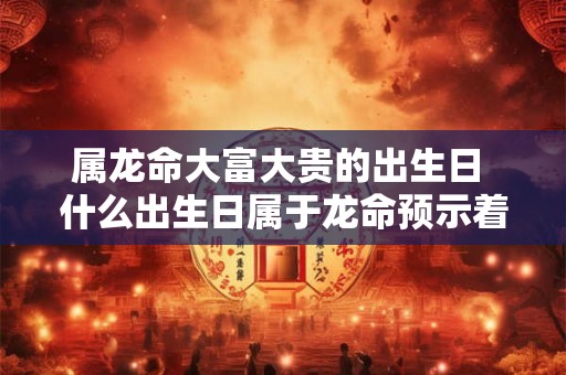 属龙命大富大贵的出生日 什么出生日属于龙命预示着大富大贵