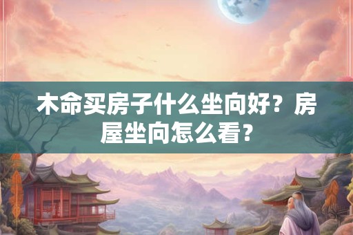 详细阅读:木命买房子什么坐向好?房屋坐向怎么看? 木命买房子什么坐向好?房屋坐向怎么看?