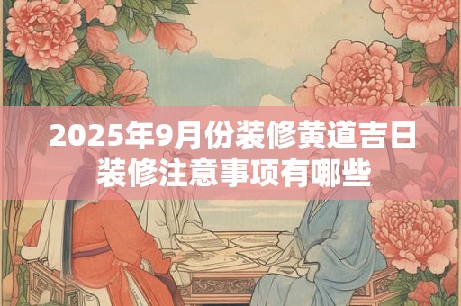 2025年9月份装修黄道吉日 装修注意事项有哪些 2025年9月份装修黄道吉日 装修注意事项有哪些