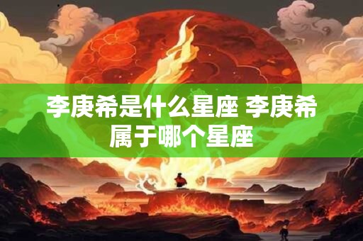 李庚希是什么星座 李庚希属于哪个星座 李庚希是什么星座 李庚希属于哪个星座