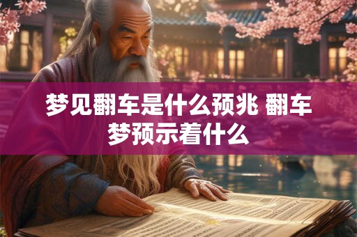 梦见翻车是什么预兆 翻车梦预示着什么
