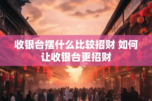 收银台摆什么比较招财 如何让收银台更招财