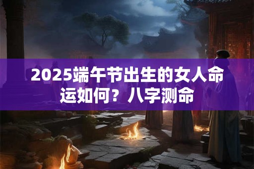 2025端午节出生的女人命运如何？八字测命