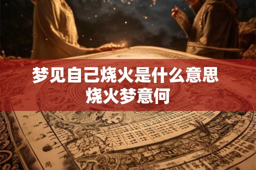 梦见自己烧火是什么意思 烧火梦意何