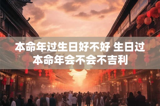 本命年过生日好不好 生日过本命年会不会不吉利