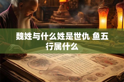 魏姓与什么姓是世仇 鱼五行属什么