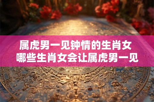 属虎男一见钟情的生肖女 哪些生肖女会让属虎男一见钟情