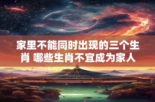 家里不能同时出现的三个生肖 哪些生肖不宜成为家人 家里不能同时出现的三个生肖 哪些生肖不宜成为家人