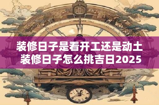 装修日子是看开工还是动土 装修日子怎么挑吉日2025