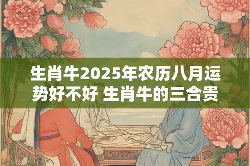 生肖牛2025年农历八月运势好不好 生肖牛的三合贵人是谁