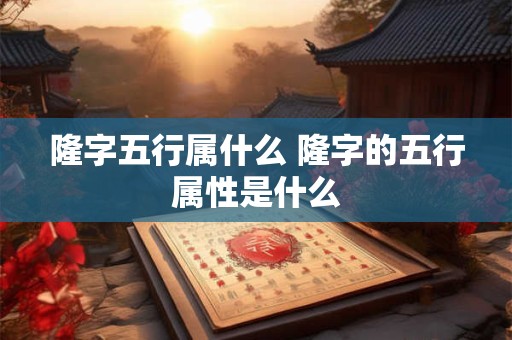 隆字五行属什么 隆字的五行属性是什么