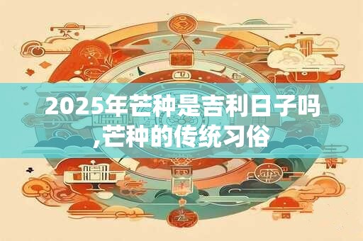 2025年芒种是吉利日子吗,芒种的传统习俗 2025年芒种是吉利日子吗,芒种的传统习俗