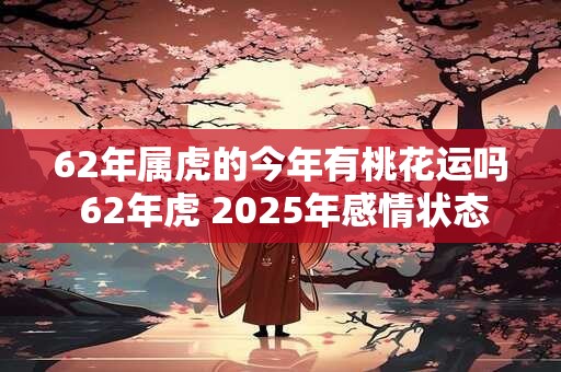 62年属虎的今年有桃花运吗 62年虎 2025年感情状态如何