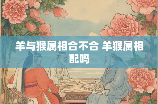 羊与猴属相合不合 羊猴属相配吗
