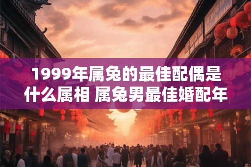 1999年属兔的最佳配偶是什么属相 属兔男最佳婚配年龄
