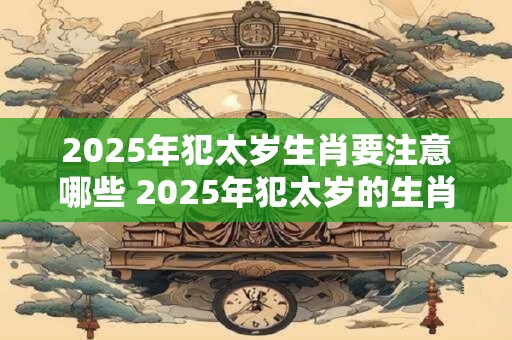 2025年犯太岁生肖要注意哪些 2025年犯太岁的生肖须谨慎哪些