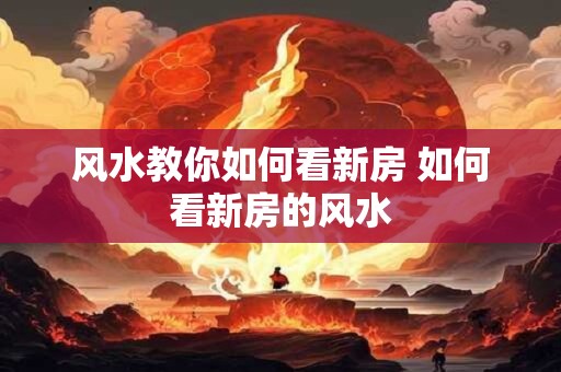 风水教你如何看新房 如何看新房的风水