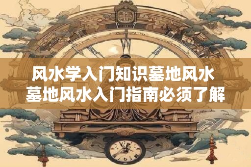 风水学入门知识墓地风水 墓地风水入门指南必须了解哪些基本知识