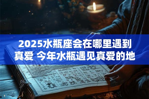 2025水瓶座会在哪里遇到真爱 今年水瓶遇见真爱的地方 2025水瓶座会在哪里遇到真爱 今年水瓶遇见真爱的地方