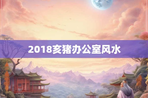 2018亥猪办公室风水