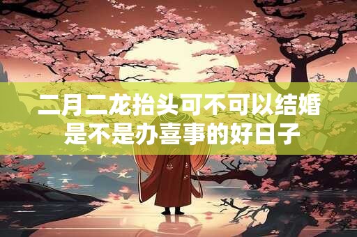 二月二龙抬头可不可以结婚 是不是办喜事的好日子