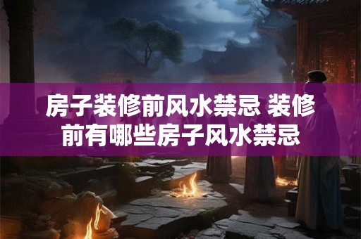 房子装修前风水禁忌 装修前有哪些房子风水禁忌