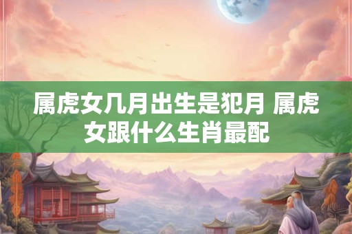 属虎女几月出生是犯月 属虎女跟什么生肖最配