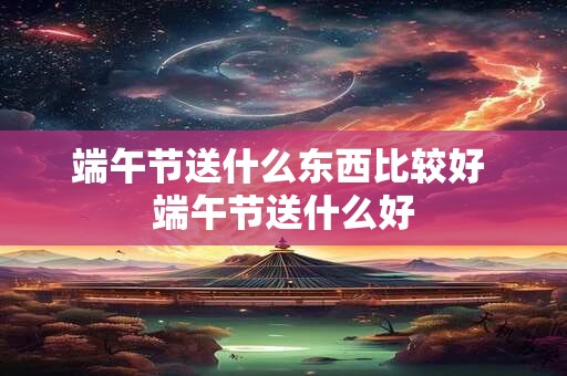 端午节送什么东西比较好 端午节送什么好