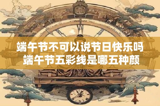 端午节不可以说节日快乐吗 端午节五彩线是哪五种颜色