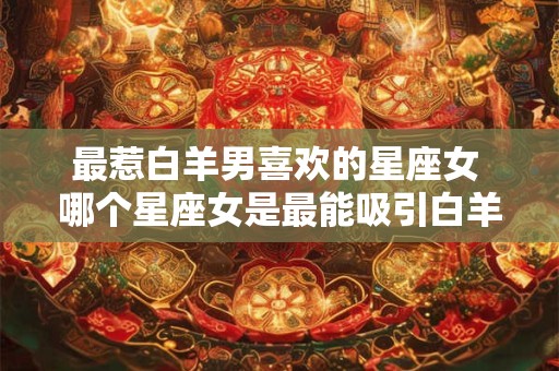 最惹白羊男喜欢的星座女 哪个星座女是最能吸引白羊男喜欢的