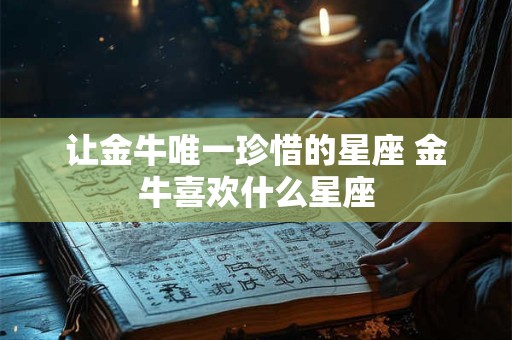 让金牛唯一珍惜的星座 金牛喜欢什么星座 让金牛唯一珍惜的星座 金牛喜欢什么星座