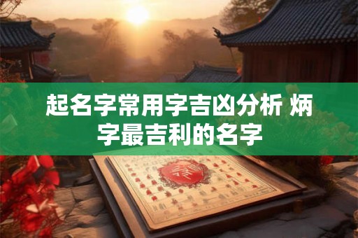 起名字常用字吉凶分析 炳字最吉利的名字 起名字常用字吉凶分析 炳字最吉利的名字