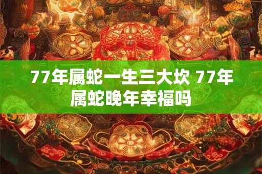 77年属蛇一生三大坎 77年属蛇晚年幸福吗