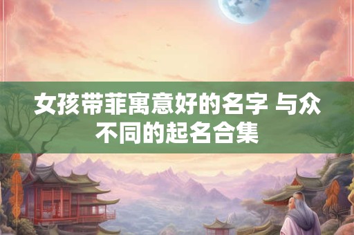 女孩带菲寓意好的名字 与众不同的起名合集