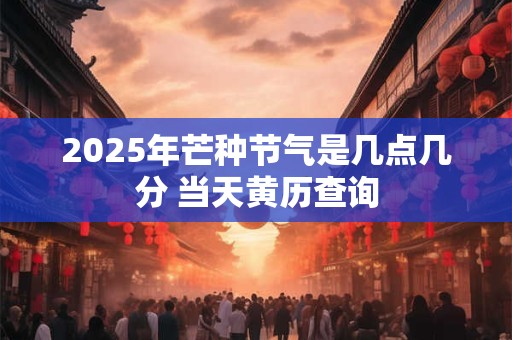 2025年芒种节气是几点几分 当天黄历查询