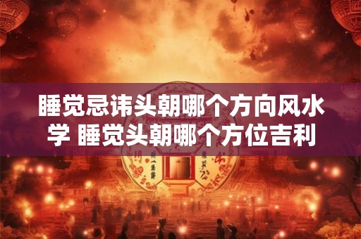 睡觉忌讳头朝哪个方向风水学 睡觉头朝哪个方位吉利