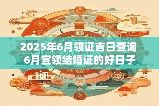 2025年6月领证吉日查询 6月宜领结婚证的好日子