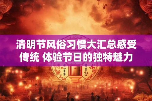 清明节风俗习惯大汇总感受传统 体验节日的独特魅力！