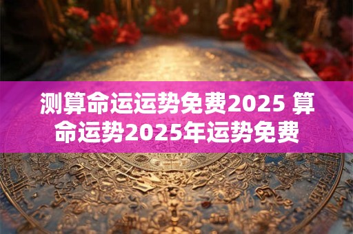 测算命运运势免费2025 算命运势2025年运势免费