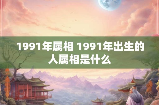 1991年属相 1991年出生的人属相是什么