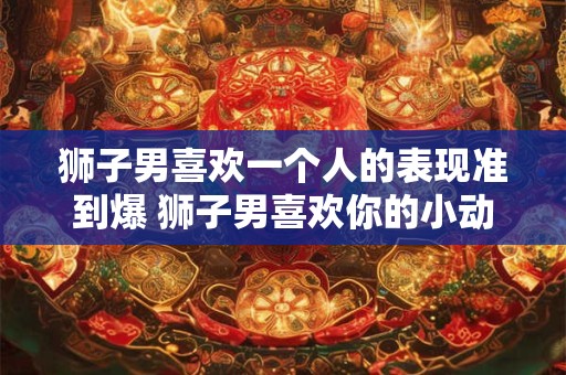 狮子男喜欢一个人的表现准到爆 狮子男喜欢你的小动作